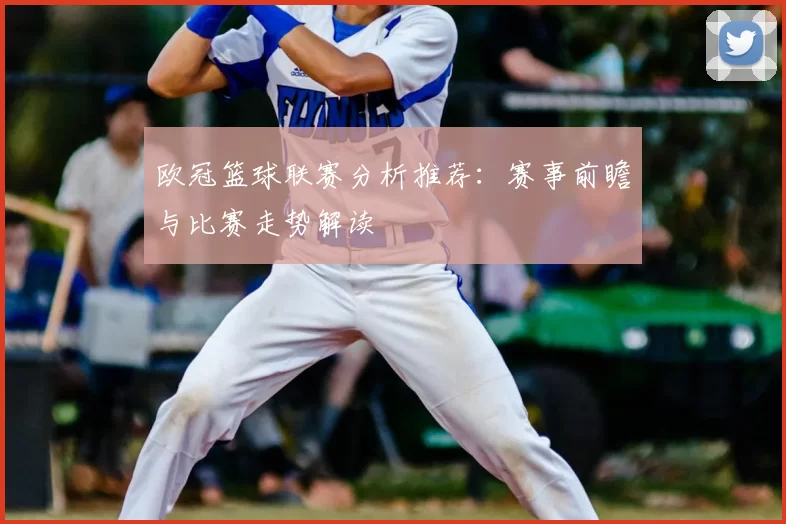 欧冠篮球联赛分析推荐:赛事前瞻与比赛走势解读