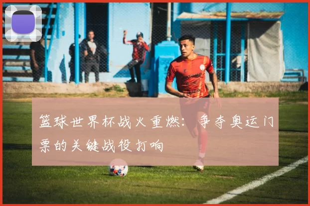 篮球世界杯战火重燃：争夺奥运门票的关键战役打响