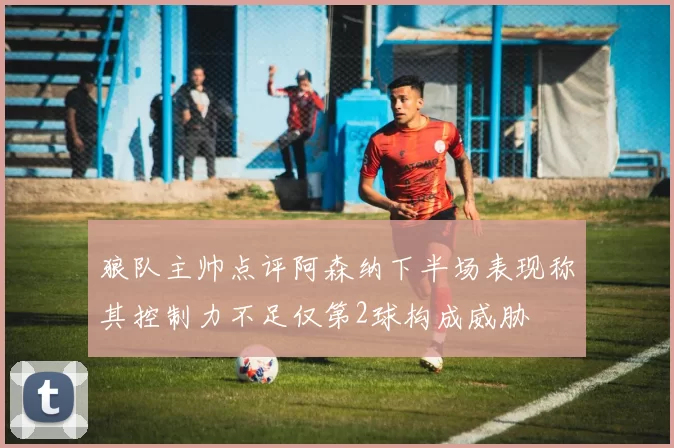 狼队主帅点评阿森纳下半场表现称其控制力不足仅第2球构成威胁
