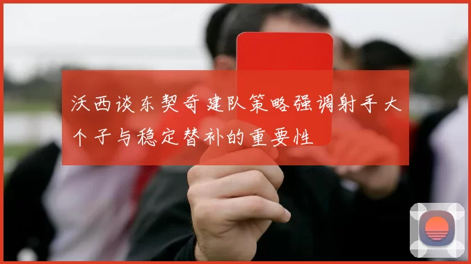 沃西谈东契奇建队策略强调射手大个子与稳定替补的重要性