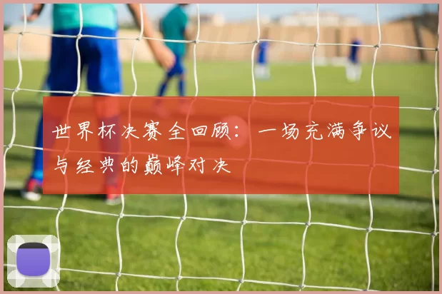 世界杯决赛全回顾：一场充满争议与经典的巅峰对决