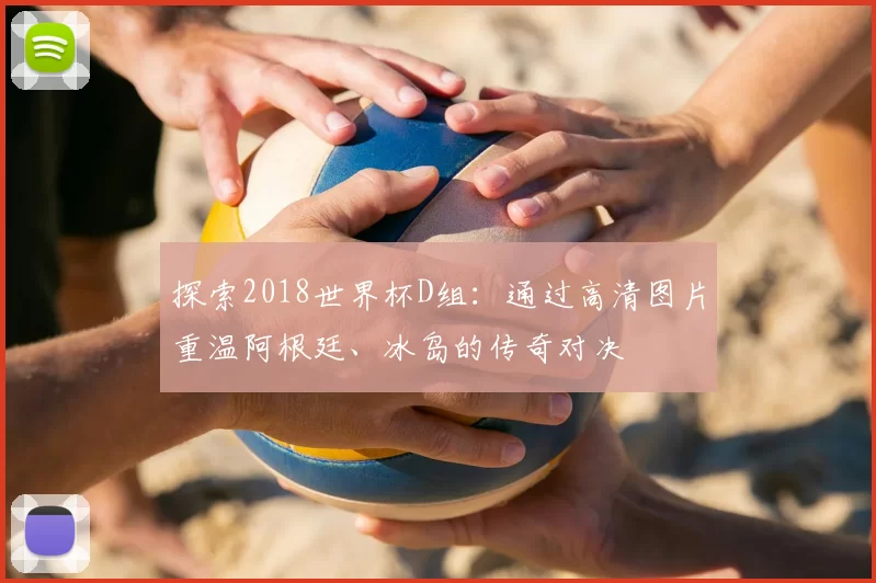 探索2018世界杯D组：通过高清图片重温阿根廷、冰岛的传奇对决