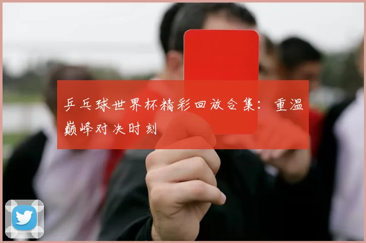 乒乓球世界杯精彩回放合集：重温巅峰对决时刻