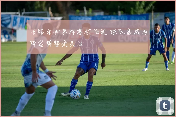 卡塔尔世界杯赛程临近 球队备战与阵容调整受关注