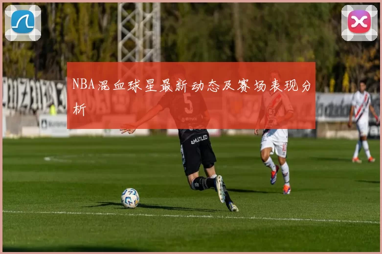NBA混血球星最新动态及赛场表现分析