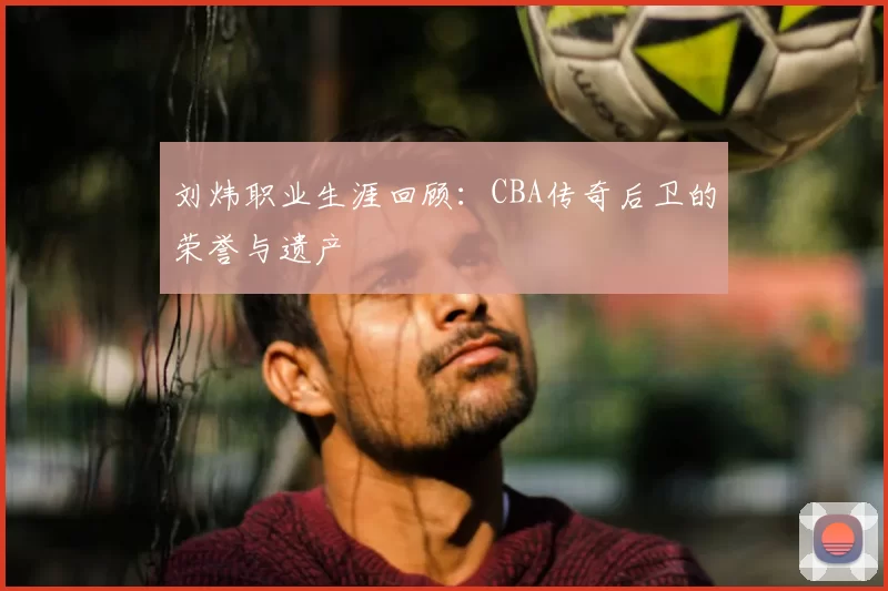 刘炜职业生涯回顾：CBA传奇后卫的荣誉与遗产