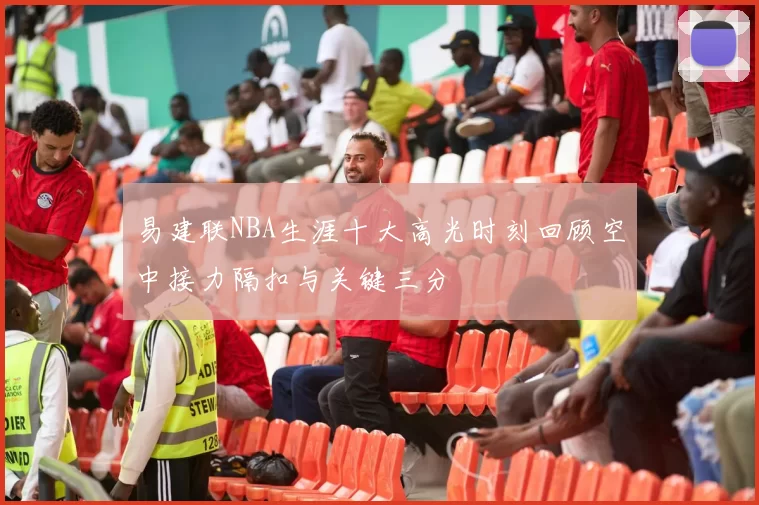 易建联NBA生涯十大高光时刻回顾空中接力隔扣与关键三分