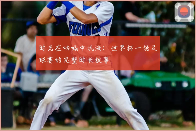 时光在呐喊中流淌:世界杯一场足球赛的完整时长故事