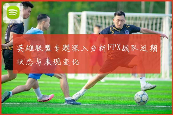 英雄联盟专题深入分析FPX战队近期状态与表现变化