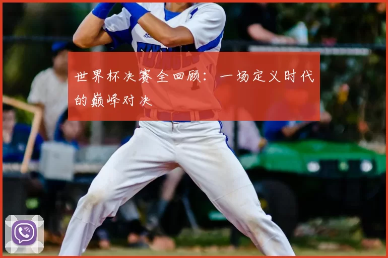 世界杯决赛全回顾：一场定义时代的巅峰对决