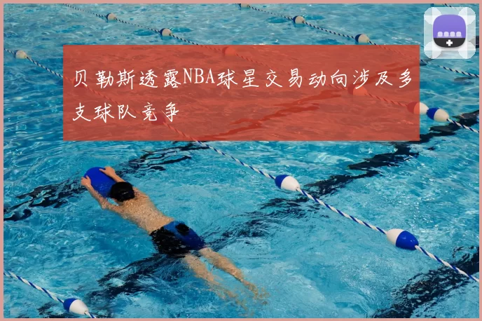 贝勒斯透露NBA球星交易动向涉及多支球队竞争