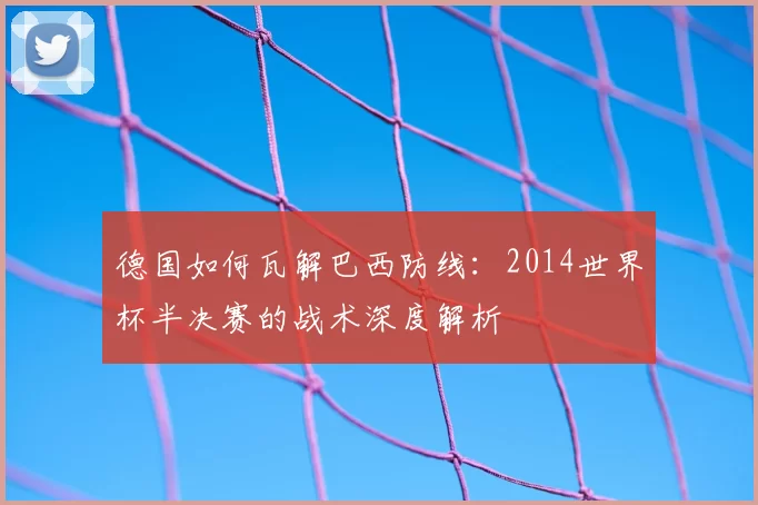 德国如何瓦解巴西防线:2014世界杯半决赛的战术深度解析