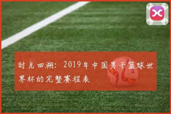 时光回溯:2019年中国男子篮球世界杯的完整赛程表