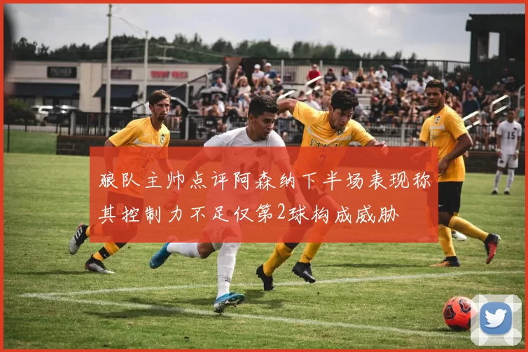 狼队主帅点评阿森纳下半场表现称其控制力不足仅第2球构成威胁