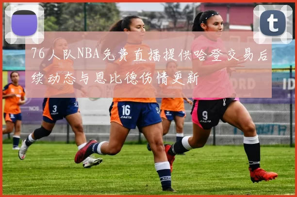 76人队NBA免费直播提供哈登交易后续动态与恩比德伤情更新