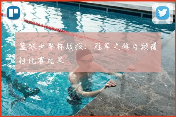 篮球世界杯战报:冠军之路与颠覆性比赛结果