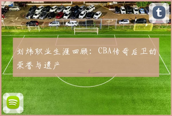 刘炜职业生涯回顾：CBA传奇后卫的荣誉与遗产