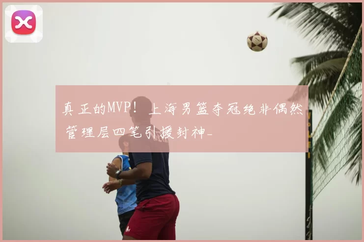 真正的MVP!上海男篮夺冠绝非偶然 管理层四笔引援封神_