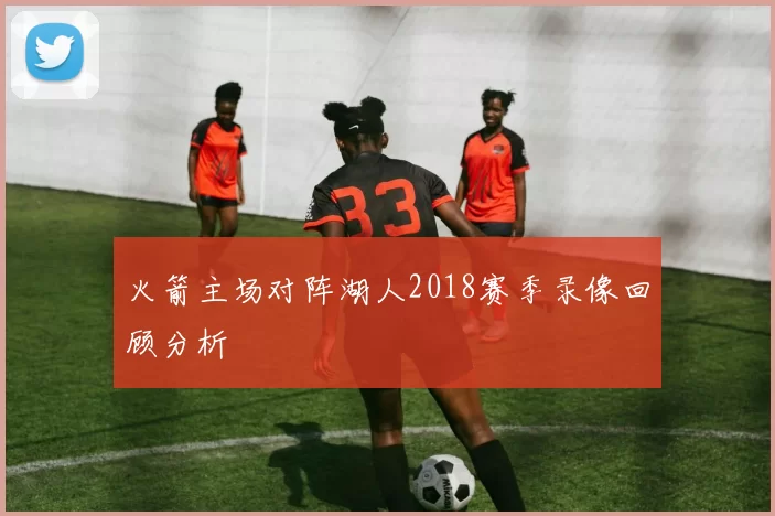 火箭主场对阵湖人2018赛季录像回顾分析