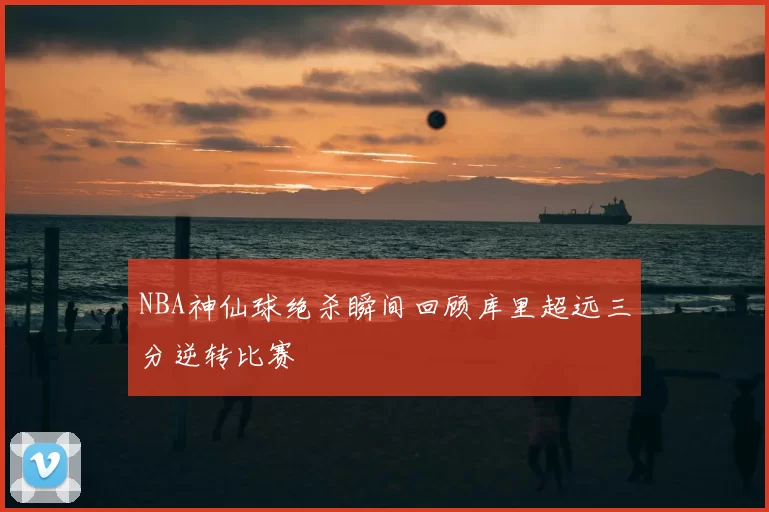 NBA神仙球绝杀瞬间回顾库里超远三分逆转比赛