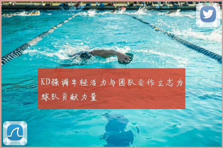 KD强调年轻活力与团队合作立志为球队贡献力量