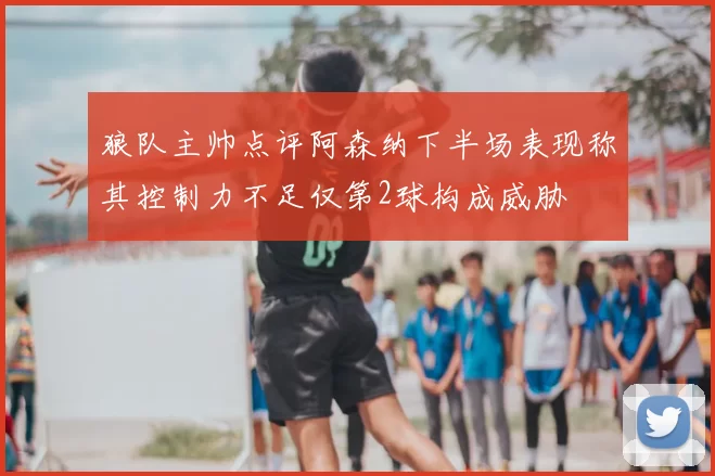 狼队主帅点评阿森纳下半场表现称其控制力不足仅第2球构成威胁