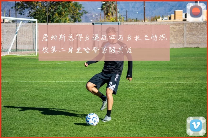 詹姆斯总得分逼近四万分杜兰特现役第二库里哈登紧随其后