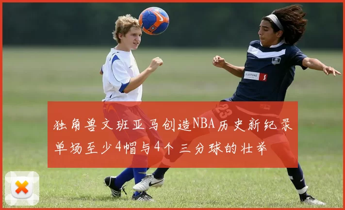 独角兽文班亚马创造NBA历史新纪录单场至少4帽与4个三分球的壮举