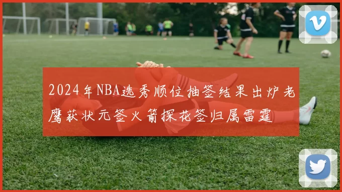 2024年NBA选秀顺位抽签结果出炉老鹰获状元签火箭探花签归属雷霆