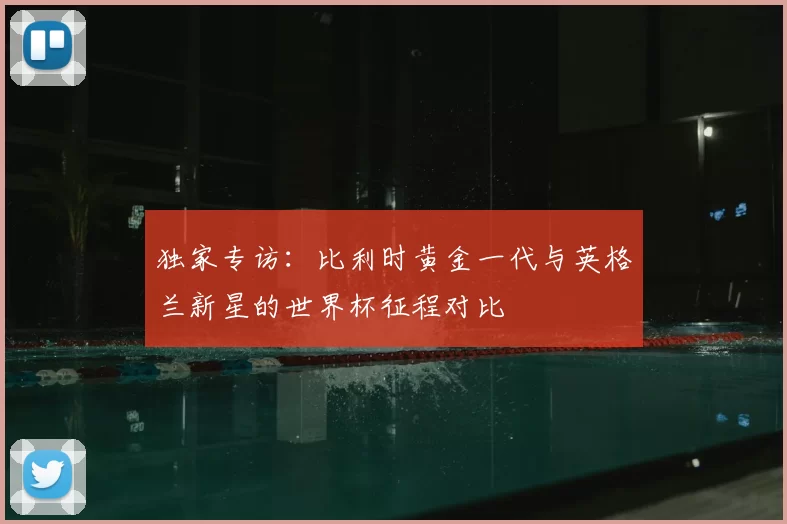 独家专访:比利时黄金一代与英格兰新星的世界杯征程对比