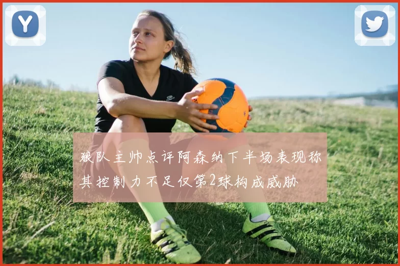 狼队主帅点评阿森纳下半场表现称其控制力不足仅第2球构成威胁
