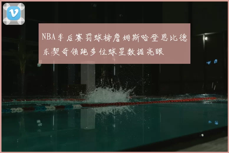 NBA季后赛罚球榜詹姆斯哈登恩比德东契奇领跑多位球星数据亮眼