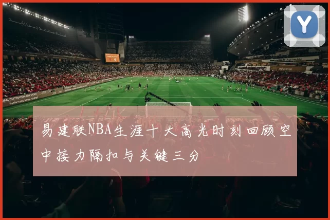 易建联NBA生涯十大高光时刻回顾空中接力隔扣与关键三分