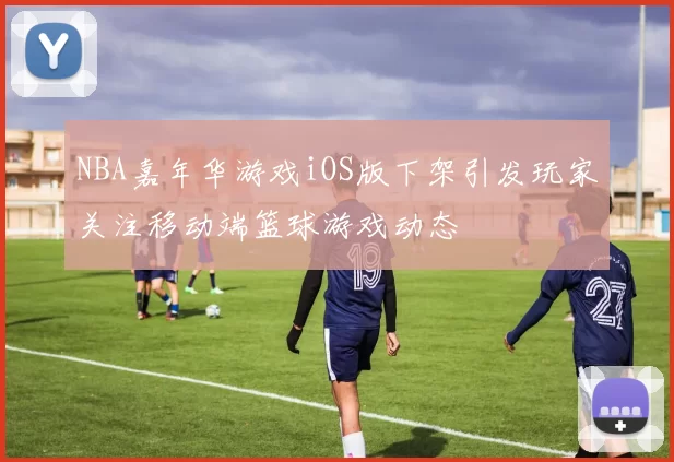 NBA嘉年华游戏iOS版下架引发玩家关注移动端篮球游戏动态