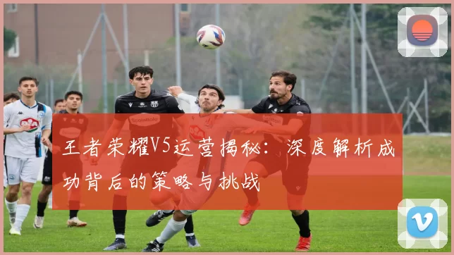 王者荣耀V5运营揭秘:深度解析成功背后的策略与挑战