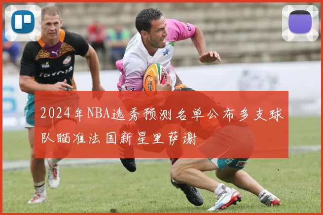 2024年NBA选秀预测名单公布多支球队瞄准法国新星里萨谢