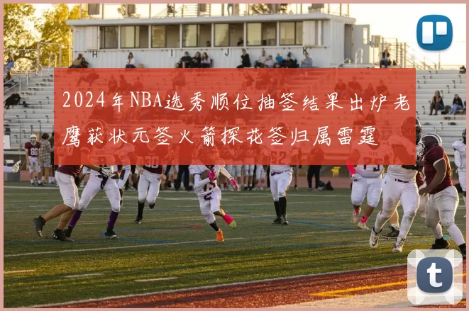 2024年NBA选秀顺位抽签结果出炉老鹰获状元签火箭探花签归属雷霆