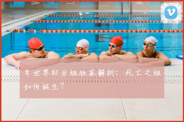 年世界杯分组独家解析：死亡之组如何诞生？