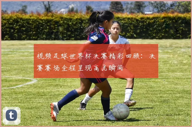 视频足球世界杯决赛精彩回顾:决赛赛场全程呈现高光瞬间