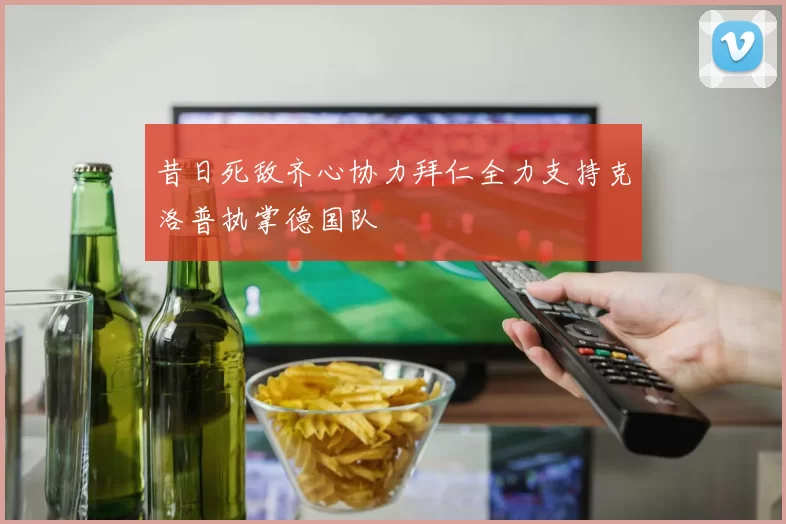 昔日死敌齐心协力拜仁全力支持克洛普执掌德国队