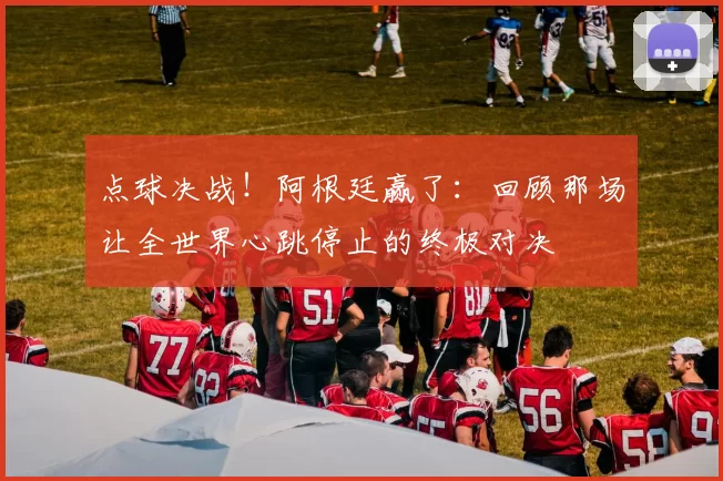 点球决战！阿根廷赢了：回顾那场让全世界心跳停止的终极对决