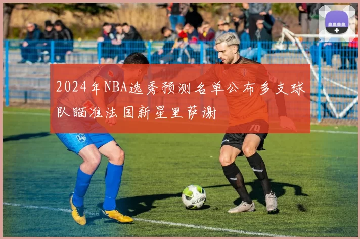 2024年NBA选秀预测名单公布多支球队瞄准法国新星里萨谢