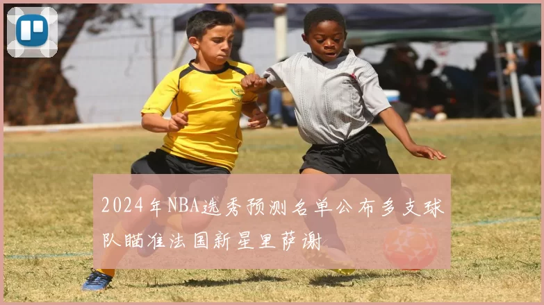 2024年NBA选秀预测名单公布多支球队瞄准法国新星里萨谢