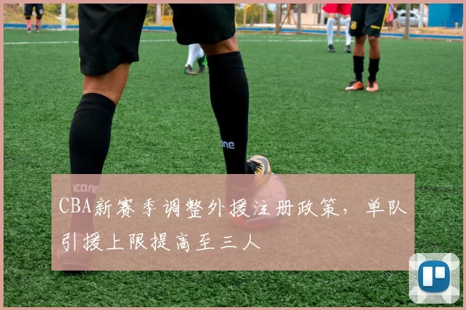 CBA新赛季调整外援注册政策，单队引援上限提高至三人