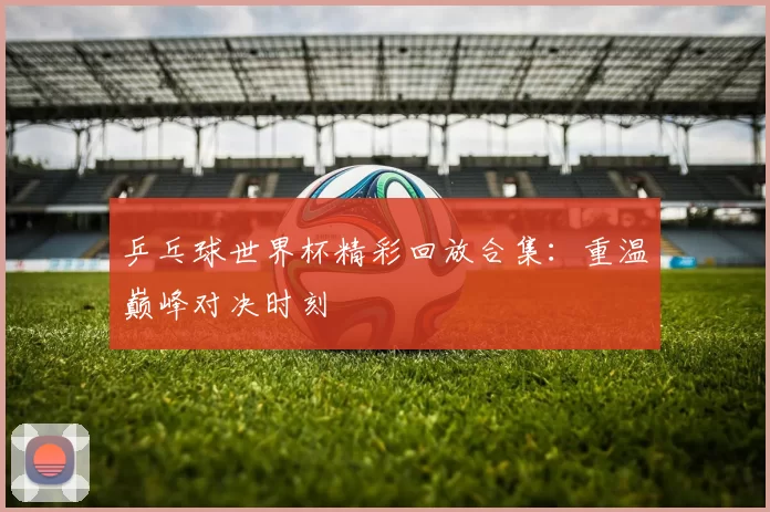 乒乓球世界杯精彩回放合集:重温巅峰对决时刻