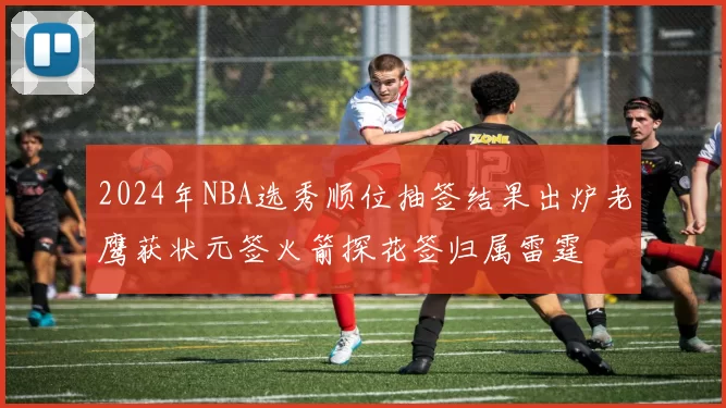 2024年NBA选秀顺位抽签结果出炉老鹰获状元签火箭探花签归属雷霆