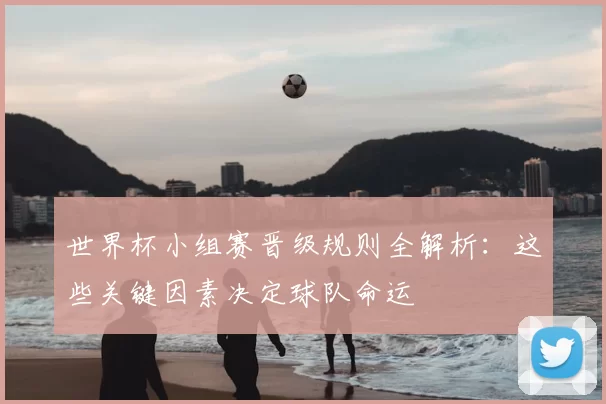 世界杯小组赛晋级规则全解析：这些关键因素决定球队命运
