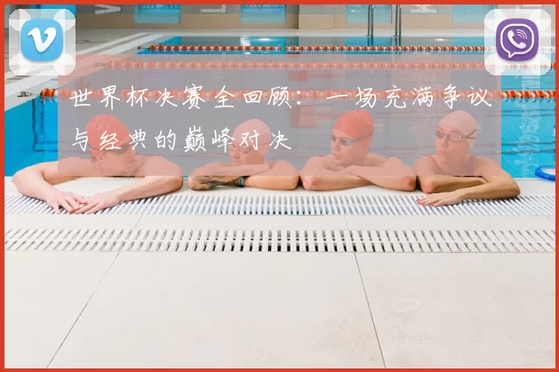世界杯决赛全回顾：一场充满争议与经典的巅峰对决