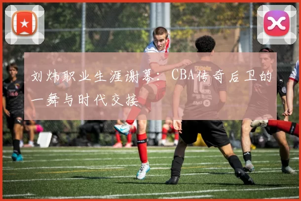 刘炜职业生涯谢幕：CBA传奇后卫的一舞与时代交接