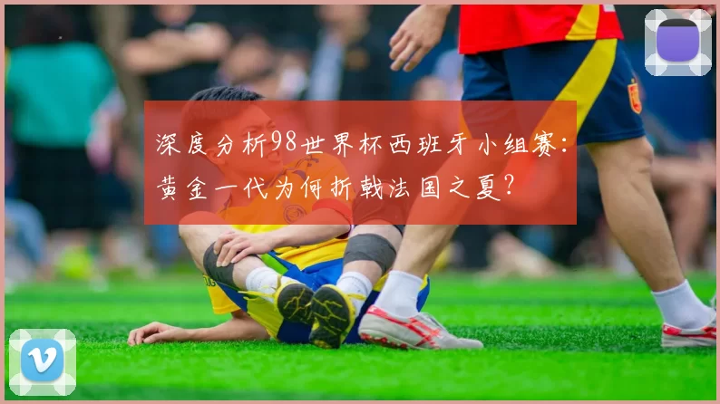 深度分析98世界杯西班牙小组赛:黄金一代为何折戟法国之夏?
